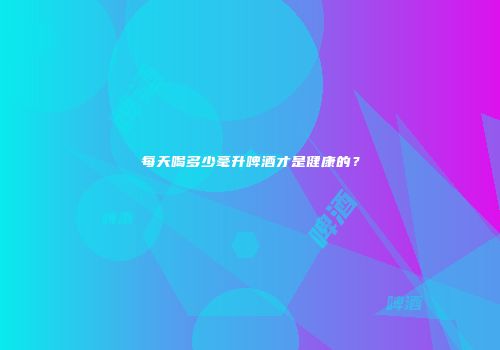 每天喝多少毫升啤酒才是健康的？