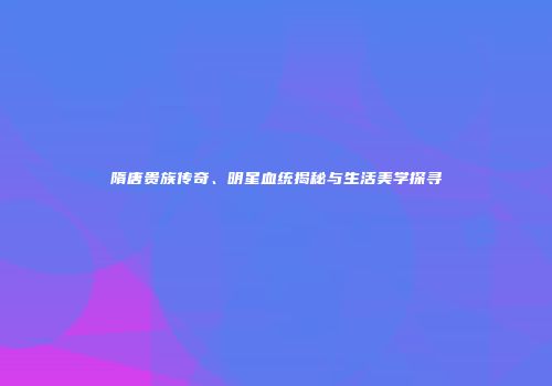 隋唐贵族传奇、明星血统揭秘与生活美学探寻