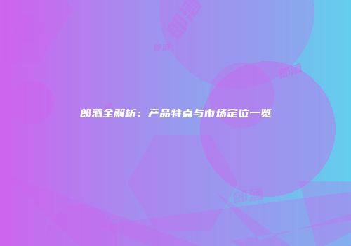 郎酒全解析：产品特点与市场定位一览