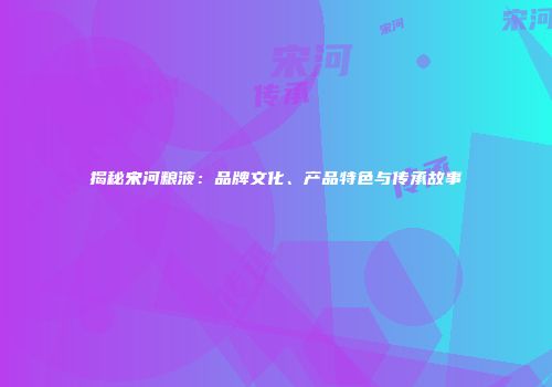 揭秘宋河粮液：品牌文化、产品特色与传承故事
