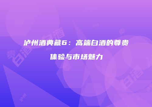 泸州酒典藏6：高端白酒的尊贵体验与市场魅力