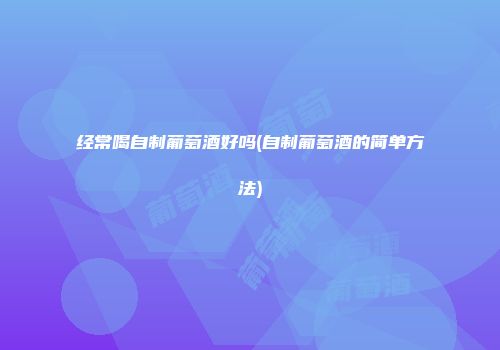 经常喝自制葡萄酒好吗(自制葡萄酒的简单方法)