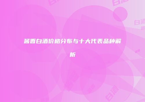 酱香白酒价格分布与十大代表品种解析