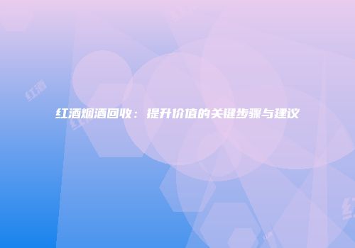 红酒烟酒回收：提升价值的关键步骤与建议