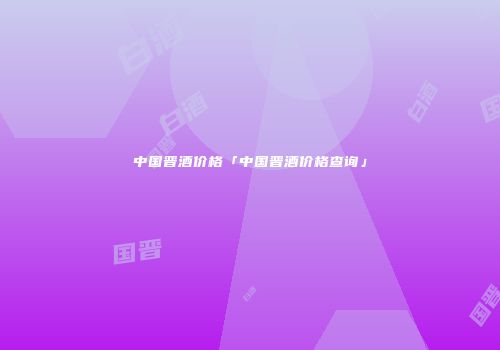 中国晋酒价格「中国晋酒价格查询」
