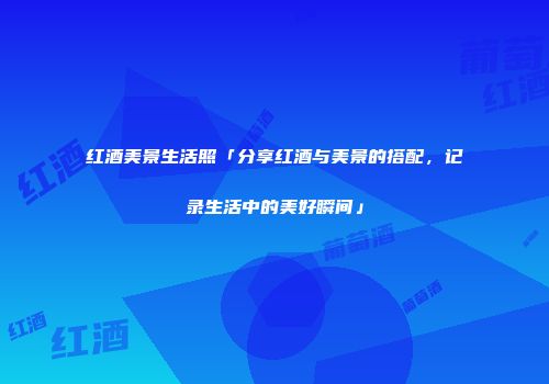 红酒美景生活照「分享红酒与美景的搭配，记录生活中的美好瞬间」