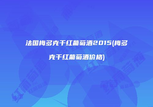 法国梅多克干红葡萄酒2015(梅多克干红葡萄酒价格)