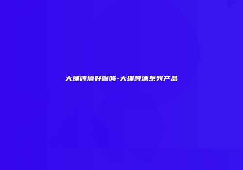 大理啤酒好喝吗-大理啤酒系列产品