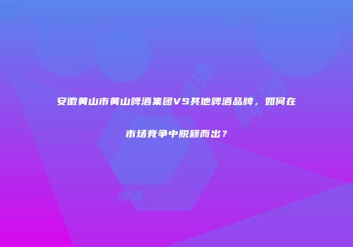 安徽黄山市黄山啤酒集团VS其他啤酒品牌，如何在市场竞争中脱颖而出？