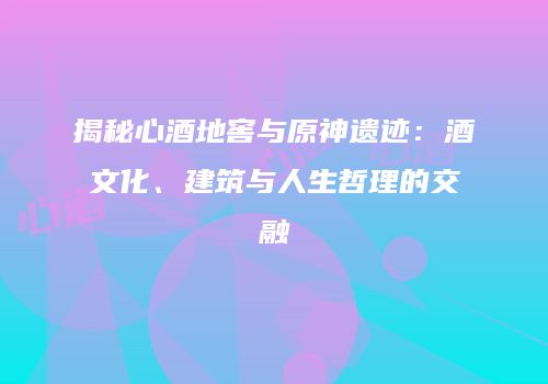 揭秘心酒地窖与原神遗迹：酒文化、建筑与人生哲理的交融