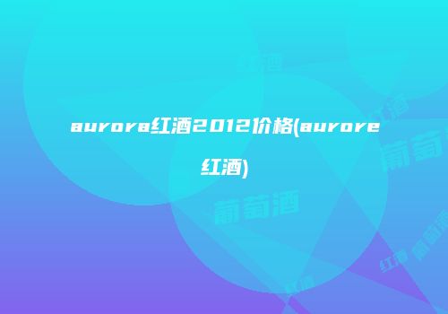 aurora红酒2012价格(aurore红酒)