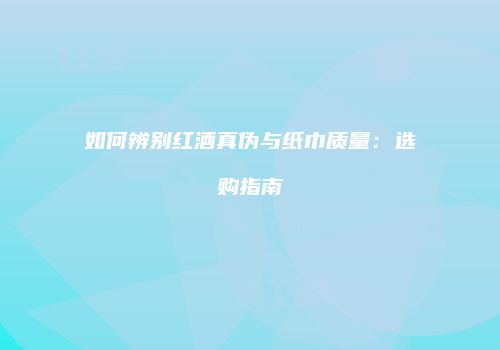 如何辨别红酒真伪与纸巾质量：选购指南