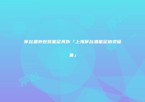 茅台酒外包装鉴定真伪「上海茅台酒鉴定拍卖征集」