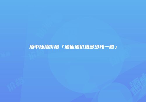 酒中仙酒价格「酒仙酒价格多少钱一箱」