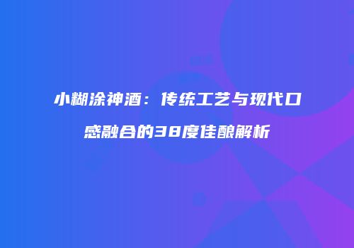 小糊涂神酒：传统工艺与现代口感融合的38度佳酿解析