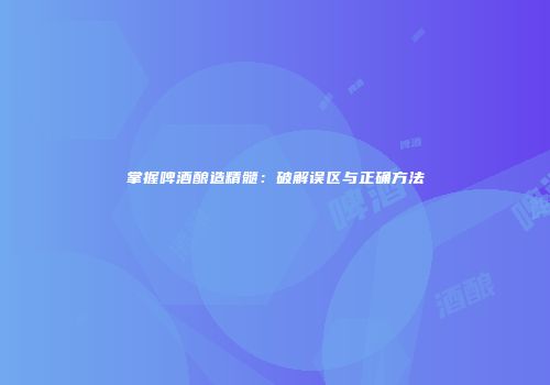 掌握啤酒酿造精髓：破解误区与正确方法