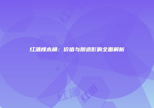 红酒橡木桶：价值与酿造影响全面解析