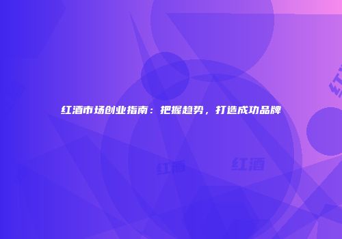 红酒市场创业指南：把握趋势，打造成功品牌