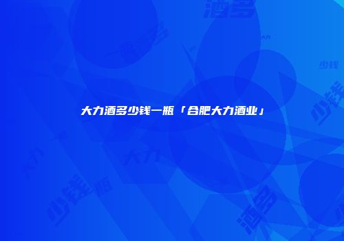 大力酒多少钱一瓶「合肥大力酒业」