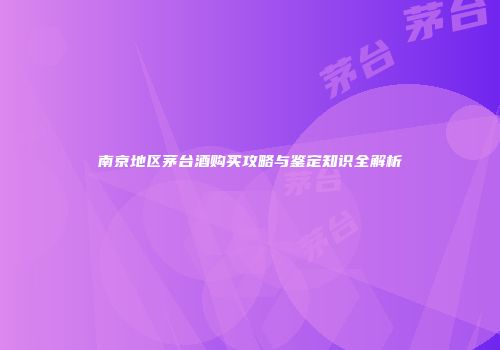 南京地区茅台酒购买攻略与鉴定知识全解析