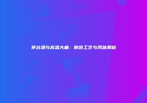 茅台酒与高温大曲：酿造工艺与风味奥秘