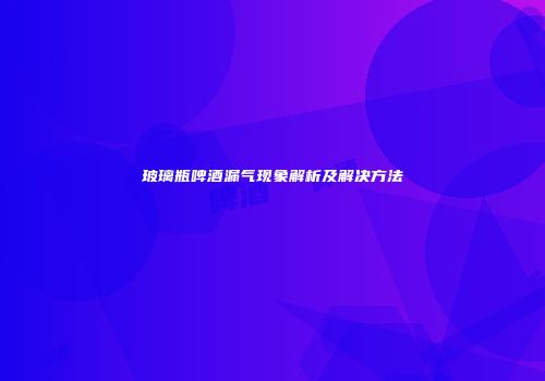 玻璃瓶啤酒漏气现象解析及解决方法