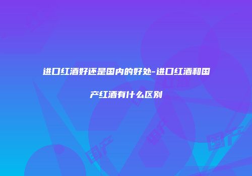 进口红酒好还是国内的好处-进口红酒和国产红酒有什么区别