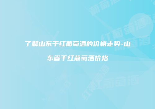 了解山东干红葡萄酒的价格走势-山东省干红葡萄酒价格