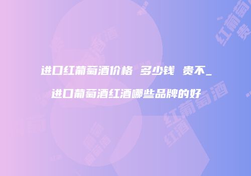 进口红葡萄酒价格 多少钱 贵不_进口葡萄酒红酒哪些品牌的好