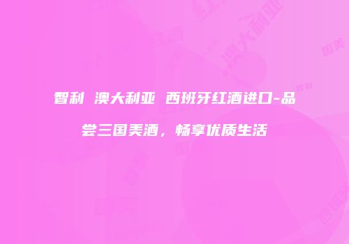智利 澳大利亚 西班牙红酒进口-品尝三国美酒，畅享优质生活