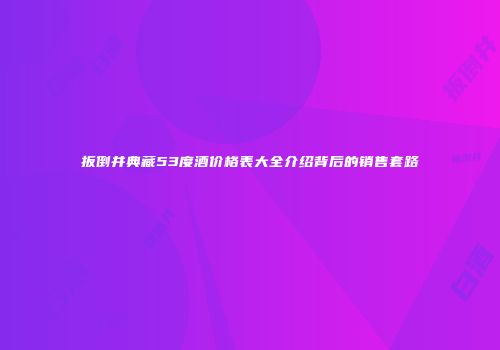 扳倒井典藏53度酒价格表大全介绍背后的销售套路