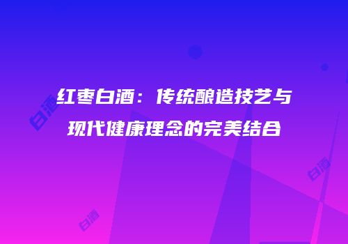 红枣白酒：传统酿造技艺与现代健康理念的完美结合