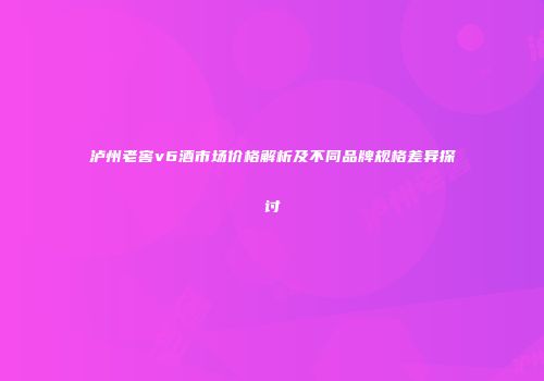 泸州老窖v6酒市场价格解析及不同品牌规格差异探讨