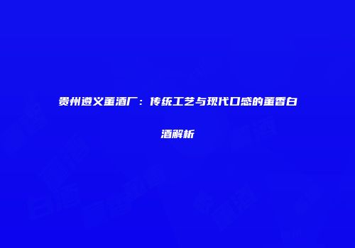 贵州遵义董酒厂：传统工艺与现代口感的董香白酒解析