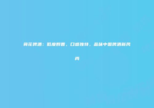 荷花啤酒：低度醇香，口感独特，品味中国啤酒新风尚