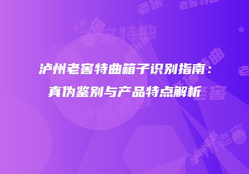 泸州老窖特曲箱子识别指南：真伪鉴别与产品特点解析