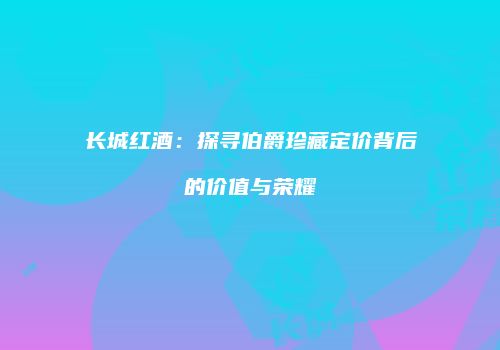 长城红酒：探寻伯爵珍藏定价背后的价值与荣耀