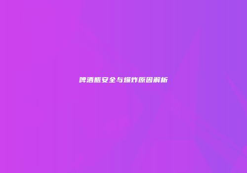 啤酒瓶安全与爆炸原因解析
