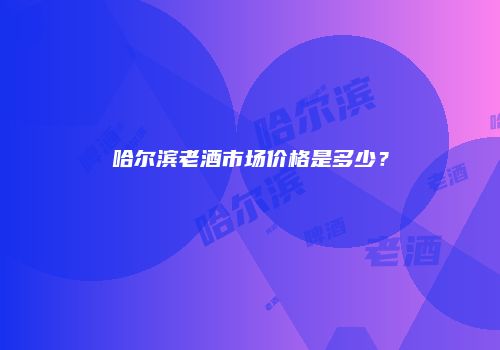 哈尔滨老酒市场价格是多少？