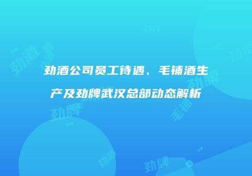 劲酒公司员工待遇、毛铺酒生产及劲牌武汉总部动态解析
