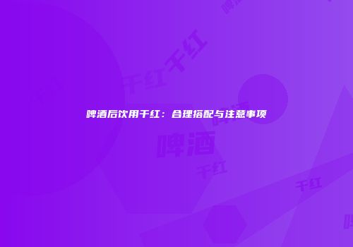 啤酒后饮用干红：合理搭配与注意事项