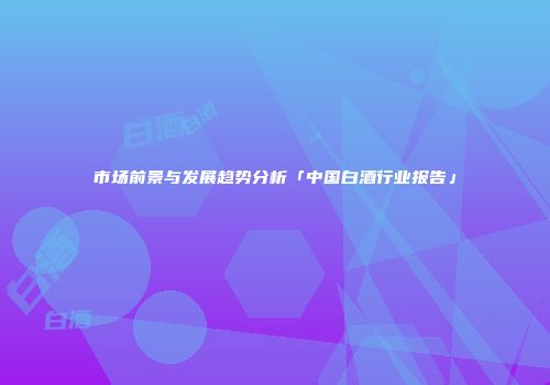 市场前景与发展趋势分析「中国白酒行业报告」