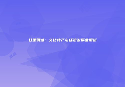 甘肃武威：文化特产与经济发展全解析