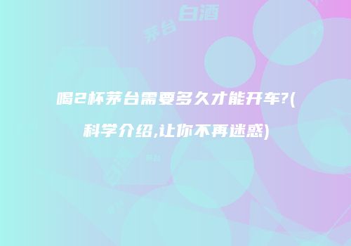 喝2杯茅台需要多久才能开车?(科学介绍,让你不再迷惑)