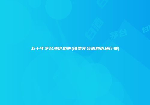 五十年茅台酒价格表(珍贵茅台酒的市场行情)