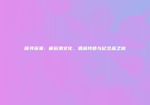 探寻蓬莱：葡萄酒文化、酒品特色与纪念品之旅