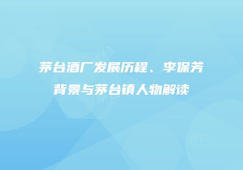 茅台酒厂发展历程、李保芳背景与茅台镇人物解读