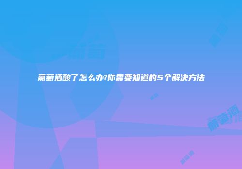 葡萄酒酸了怎么办?你需要知道的5个解决方法