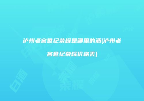 泸州老窖世纪荣耀是哪里的酒(泸州老窖世纪荣耀价格表)