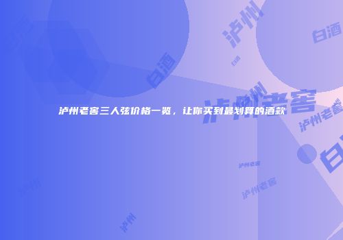 泸州老窖三人弦价格一览，让你买到最划算的酒款